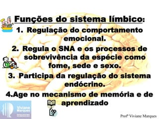 Funções do sistema límbico:
1. Regulação do comportamento
emocional.
2. Regula o SNA e os processos de
sobrevivência da espécie como
fome, sede e sexo.
3. Participa da regulação do sistema
endócrino.
4.Age no mecanismo de memória e de
aprendizado
Profª Viviane Marques
 