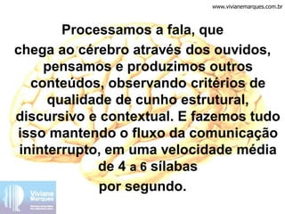 Processamos a fala, que
chega ao cérebro através dos ouvidos,
pensamos e produzimos outros
conteúdos, observando critérios de
qualidade de cunho estrutural,
discursivo e contextual. E fazemos tudo
isso mantendo o fluxo da comunicação
ininterrupto, em uma velocidade média
de 4 a 6 sílabas
por segundo.
www.vivianemarques.com.br
 