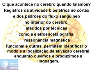 O que acontece no cérebro quando falamos?
Registros da atividade bioelétrica no córtex
e dos padrões do fluxo sangüíneo
no interior do cérebro,
aferidos por técnicas
como a eletroencefalografia,
ressonância magnética
funcional e outras, permitem identificar o
modo e a localização da ativação cerebral
enquanto ouvimos e produzimos a
linguagem.
 