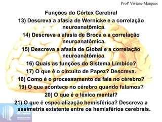 Funções do Córtex Cerebral
13) Descreva a afasia de Wernicke e a correlação
neuroanatômica.
14) Descreva a afasia de Broca e a correlação
neuroanatômica.
15) Descreva a afasia de Global e a correlação
neuroanatômica.
16) Quais as funções do Sistema Límbico?
17) O que é o circuito de Papez? Descreva.
18) Como é o processamento da fala no cérebro?
19) O que acontece no cérebro quando falamos?
20) O que é o léxico mental?
21) O que é especialização hemisférica? Descreva a
assimetria existente entre os hemisférios cerebrais.
Profª Viviane Marques
 