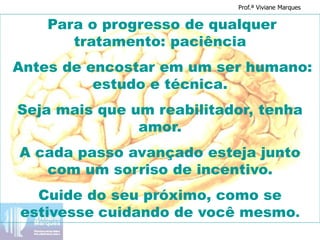 Para o progresso de qualquer
tratamento: paciência
Antes de encostar em um ser humano:
estudo e técnica.
Seja mais que um reabilitador, tenha
amor.
A cada passo avançado esteja junto
com um sorriso de incentivo.
Cuide do seu próximo, como se
estivesse cuidando de você mesmo.
Prof.ª Viviane Marques
 