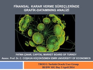 FİNANSAL KARAR VERME SÜREÇLERİNDE 
GRAFİK-DATAMINING ANALİZİ 
FATMA ÇINAR, CAPITAL MARKET BOARD OF TURKEY 
Assoc. Prof. Dr. C. COŞKUN KÜÇÜKÖZMEN İZMİR UNIVERSITY OF ECONOMICS 
TROUG Turkish Oracle User Group 
BI/DW SIG Day 3 April 2014 
 