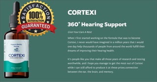 CORTEXI
360° Hearing Support
Give Your Ears A Rest
When I first started working on the formula that was to become
Cortexi, I never would have imagined in a million years that I would
one day help thousands of people from around the world fulfill their
dreams of improving their hearing health.
It’s people like you that make all those years of research and testing
worthwhile, and I hope you manage to get the most out of Cortexi
while I can still afford to produce it at these prices.connection
between the ear, the brain, and memory.
 