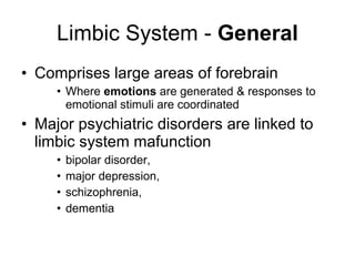 Limbic System -  General Comprises large areas of forebrain  Where  emotions  are generated & responses to emotional stimuli are coordinated Major psychiatric disorders are linked to limbic system mafunction bipolar disorder,  major depression,  schizophrenia,  dementia  