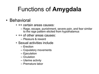 Functions of  Amygdala Behavioral ++ certain areas causes: Rage, escape, punishment, severe pain, and fear similar to the rage pattern elicited from hypothalamus ++ of other areas causes: Pleasure & reward  Sexual activities include  Erection Copulatory movements  Ejaculation  Ovulation  Uterine activity Premature labor 