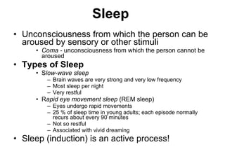Sleep   Unconsciousness from which the person can be aroused by sensory or other stimuli Coma -  unconsciousness from which the person cannot be aroused Types of Sleep S low-wave sleep   Brain waves are very strong and very low frequency Most sleep per night  Very restful  R apid eye movement sleep  (REM sleep) Eyes undergo rapid movements 25 % of sleep time in young adults; each episode normally recurs about every 90 minutes  Not so restful  Associated with vivid dreaming Sleep (induction) is an active process! 