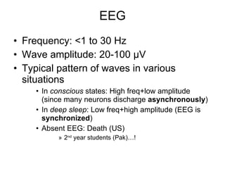 EEG Frequency: <1 to 30 Hz Wave amplitude: 20-100  µV Typical pattern of waves in various situations In  conscious  states: High freq+low amplitude (since many neurons discharge  asynchronously ) In  deep sleep : Low freq+high amplitude (EEG is  synchronized ) Absent EEG: Death (US)  2 nd  year students (Pak)…!  