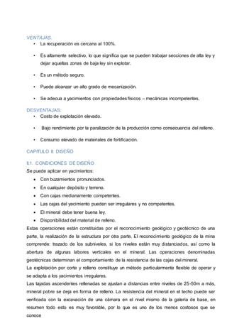 VENTAJAS. 
• La recuperación es cercana al 100%. 
• Es altamente selectivo, lo que significa que se pueden trabajar secciones de alta ley y 
dejar aquellas zonas de baja ley sin explotar. 
• Es un método seguro. 
• Puede alcanzar un alto grado de mecanización. 
• Se adecua a yacimientos con propiedades físicos – mecánicas incompetentes. 
DESVENTAJAS: 
• Costo de explotación elevado. 
• Bajo rendimiento por la paralización de la producción como consecuencia del relleno. 
• Consumo elevado de materiales de fortificación. 
CAPITULO II: DISEÑO 
II.1. CONDICIONES DE DISEÑO 
Se puede aplicar en yacimientos: 
 Con buzamientos pronunciados. 
 En cualquier depósito y terreno. 
 Con cajas medianamente competentes. 
 Las cajas del yacimiento pueden ser irregulares y no competentes. 
 El mineral debe tener buena ley. 
 Disponibilidad del material de relleno. 
Estas operaciones están constituidas por el reconocimiento geológico y geotécnico de una 
parte, la realización de la estructura por otra parte. El reconocimiento geológico de la mina 
comprende: trazado de los subniveles, si los niveles están muy distanciados, así como la 
abertura de algunas labores verticales en el mineral. Las operaciones denominadas 
geotécnicas determinan el comportamiento de la resistencia de las cajas del mineral. 
La explotación por corte y relleno constituye un método particularmente flexible de operar y 
se adapta a los yacimientos irregulares. 
Las tajadas ascendentes rellenadas se ajustan a distancias entre niveles de 25-50m a más, 
mineral pobre se deja en forma de relleno. La resistencia del mineral en el techo puede ser 
verificada con la excavación de una cámara en el nivel mismo de la galería de base, en 
resumen todo esto es muy favorable, por lo que es uno de los menos costosos que se 
conoce 
 