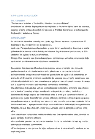 CAPITULO III: EXPLOTACIÓN 
III.1. Conceptos 
“Perforación – Voladura – Ventilación y desate – Limpieza - Relleno” 
Después de las labores de preparación se empieza a la rotura del tajeo a partir del sub-nivel, 
sacando el corte en la parte central del tajeo con la finalidad de mantener el ciclo siguiente: 
Perforación y Voladura y Campo. 
PERFORACION 
La perforación se realiza con máquinas Jack-Leg y Stoper, haciendo un promedio de 20 
taladros por día, con barrenos de 5 pies (juego). 
Jack-Leg.- Para perforaciones horizontales y como tienen un dispositivo de empuje o sea la 
pala neumática permite inclinar la máquina hasta un ángulo bastante pronunciado, el 50% 
utilizamos en tajeos y el 10% en chimeneas. 
Stoper.- Esta máquina esta diseñada para hacer perforaciones verticales o muy cerca de la 
verticalidad; en chimeneas esta máquina es insustituible. 
Son usados dos sistemas diferentes de perforación, siendo el minado más común la 
perforación vertical o inclinada hacia el techo y la otra es la perforación horizontal. 
El inconveniente en la perforación vertical es que la altura del tajeo se va aumentando en 
promedio a 7.5m cuando el mineral es extraído. La voladura crea un techo escabroso y esto 
dificulta el control del techo y es potencialmente peligroso para el operador minero. A menos 
que la superficie escabrosa este recortada con voladura controlada. 
Una alternativa de la voladura vertical son los taladros horizontales, el mineral es perforado 
con la técnica “breasting” el tajeo es rellenado en lo posible con relleno hidráulico y 
solamente una franja angosta de corte vertical entre el techo y la superficie de relleno. La 
perforación se puede desarrollar con jumbos, el tamaño del área es limitado para que pueda 
ser perforado desde la cara libre y esto es mucho más pequeño que el área resultante de los 
taladros verticales. La pequeña área influye sobre la eficiencia de los equipos en perforación 
horizontal, la cara de perforación ofrece varias ventajas sobre la perforación vertical entre 
ellos: 
- Los taladros son horizontales y el techo volado deja una superficie llena o lisa, además se 
puede controlar fácilmente el techo. 
- La cara frontal permite una perforación selectiva donde los materiales de baja ley pueden 
ser dejados en el tajeo como relleno. 
- Permite ajustar el plan general del tajeo, así para extraer la mineralización existente en las 
cajas irregulares. 
 