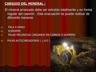 CARGUIO DEL MINERAL :
El mineral arrancado debe ser extraído totalmente y en forma
regular del caserón . Esta evacuación se puede realizar de
diferente maneras
a) PALA A MANO
b) SCREAPER
c) PALAS MECANICAS CARGANDO EN CARROS O DUMPERS
d) PALAS AUTOCARGADORAS ( L.H.D )
 
