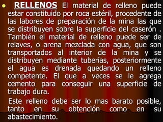  RELLENOS El material de relleno puede
estar constituido por roca estéril, procedente de
las labores de preparación de la mina las que
se distribuyen sobre la superficie del caserón .
También el material de relleno puede ser de
relaves, o arena mezclada con agua, que son
transportados al interior de la mina y se
distribuyen mediante tuberías, posteriormente
el agua es drenada quedando un relleno
competente. El que a veces se le agrega
cemento para conseguir una superficie de
trabajo dura.
Este relleno debe ser lo mas barato posible,
tanto en su obtención como en su
abastecimiento.
 