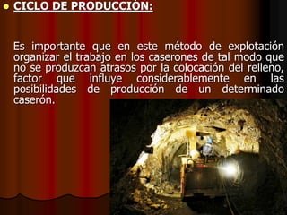  CICLO DE PRODUCCIÓN:
Es importante que en este método de explotación
organizar el trabajo en los caserones de tal modo que
no se produzcan atrasos por la colocación del relleno,
factor que influye considerablemente en las
posibilidades de producción de un determinado
caserón.
 