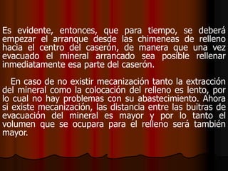 Es evidente, entonces, que para tiempo, se deberá
empezar el arranque desde las chimeneas de relleno
hacia el centro del caserón, de manera que una vez
evacuado el mineral arrancado sea posible rellenar
inmediatamente esa parte del caserón.
En caso de no existir mecanización tanto la extracción
del mineral como la colocación del relleno es lento, por
lo cual no hay problemas con su abastecimiento. Ahora
si existe mecanización, las distancia entre las buitras de
evacuación del mineral es mayor y por lo tanto el
volumen que se ocupara para el relleno será también
mayor.
 
