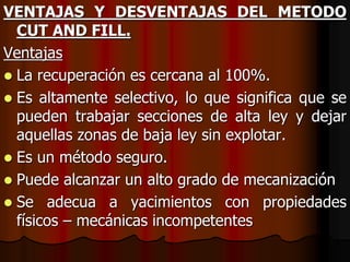 VENTAJAS Y DESVENTAJAS DEL METODO
CUT AND FILL.
Ventajas
 La recuperación es cercana al 100%.
 Es altamente selectivo, lo que significa que se
pueden trabajar secciones de alta ley y dejar
aquellas zonas de baja ley sin explotar.
 Es un método seguro.
 Puede alcanzar un alto grado de mecanización
 Se adecua a yacimientos con propiedades
físicos – mecánicas incompetentes
 