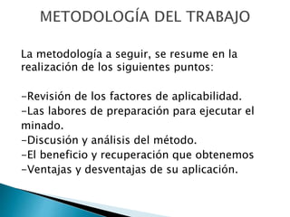 La metodología a seguir, se resume en la
realización de los siguientes puntos:
-Revisión de los factores de aplicabilidad.
-Las labores de preparación para ejecutar el
minado.
-Discusión y análisis del método.
-El beneficio y recuperación que obtenemos
-Ventajas y desventajas de su aplicación.
 