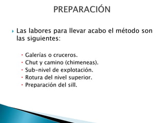  Las labores para llevar acabo el método son
las siguientes:
 Galerías o cruceros.
 Chut y camino (chimeneas).
 Sub-nivel de explotación.
 Rotura del nivel superior.
 Preparación del sill.
 
