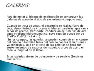 Para delimitar al bloque de explotación se construyen las
galerías de acuerdo al tipo de yacimiento (cuerpo o veta).
Cuando se trata de vetas, el desarrollo se realiza fuera de
veta, denominándose cruceros o labores paralelas, que van a
servir de acceso, transporte, conducción de tuberías de aire,
agua y relleno hidroneumático, cuya sección puede ser de
8"x8"o 7"x8"(2.1x2.4 m.).
En los cuerpos, las galerías se pueden construir en el centro
del cuerpo o también fuera del cuerpo con las dimensiones
ya conocidas, solo en el caso de las galerías se hará con
sostenimientos de cuadros de madera o arcos de acero en
toda la longitud de la labor.
Estas galerías sirven de transporte y de servicio (Servicios
auxiliares).
 