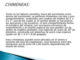 Tanto en las labores paralelas, fuera del yacimiento como
dentro del yacimiento, se perforan chimeneas con dos o tres
compartimentos, sostenidos con cuadros de madera de 5' x
5'x 7', uno de los cuales es el camino donde se encuentran
los descansos y las escaleras; el otro compartimiento forma
el echadero del mineral, con una buena estructura de
sostenimiento y un diseño especial los que pueden ser de
anillos de madera (anillado). Con tuberías de acero de 38" de
diámetro, construida con planchas de acero cuyo espesor
puede ser de 1/4 ó 1/8 de pulgada.
Estas chimeneas pueden estar ubicadas en el centro o
extremo del área de explotación, cuya distancia entre dos
chimeneas oscila entre 40 a 80 metros dependiendo del
diseño de minas.
 