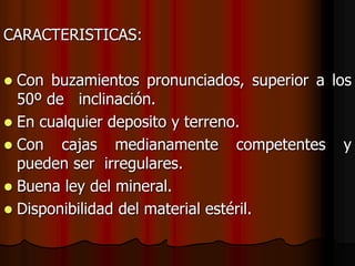 CARACTERISTICAS:
 Con buzamientos pronunciados, superior a los
50º de inclinación.
 En cualquier deposito y terreno.
 Con cajas medianamente competentes y
pueden ser irregulares.
 Buena ley del mineral.
 Disponibilidad del material estéril.
 