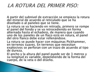 A partir del subnivel de extracción se empieza la rotura
del mineral de acuerdo al reticulado que se ha
diseñado o al paneleo que se tiene.
La rotura se va haciendo en retirada, primero se rompe
el panel del fondo y se va retrocediendo en forma
alternada hasta el echadero, de manera que cuando
uno de los paneles de un flaco está en rotura, el panel
del otro flanco debe estar rellenándose.
La rotura se puede hacer con máquinas Pickhammer,
en terrenos suaves. En terrenos que necesitan
explosivos se perforan con un trazo de acuerdo al tipo
de dureza.
El ancho y la altura del panel puede ser de 3 metros y
su longitud es variable, dependiendo de la forma del
cuerpo, de la veta o del diseño.
 