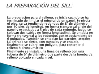 La preparación para el relleno, se inicia cuando se ha
terminado de limpiar el mineral de un panel. Se nivela
el piso, se va tendiendo redondos de 8" de diámetro
por 10 pies de longitud, en forma transversal al eje del
panel y espaciados a 5 pies de cada redondo, luego se
colocan dos cables en forma longitudinal. Se entabla en
forma transversal a los redondos con espaciamiento de
6 pulgadas. También se entablan las paredes laterales.
La entrada se cierra, con puntales y se entabla,
finalmente se cubre con poliyute, para contener el
relleno hidroneumático
Finalmente se instala una línea de rellenó con una
tubería de 6" de diámetro que parte desde la bomba de
relleno ubicado en cada nivel.
 