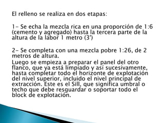 El relleno se realiza en dos etapas:
1- Se echa la mezcla rica en una proporción de 1:6
(cemento y agregado) hasta la tercera parte de la
altura de la labor 1 metro (3')
2- Se completa con una mezcla pobre 1:26, de 2
metros de altura.
Luego se empieza a preparar el panel del otro
flanco, que ya está limpiado y así sucesivamente,
hasta completar todo el horizonte de explotación
del nivel superior, incluido el nivel principal de
extracción. Este es el Sill, que significa umbral o
techo que debe resguardar o soportar todo el
block de explotación.
 