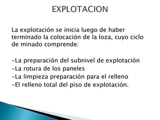 La explotación se inicia luego de haber
terminado la colocación de la loza, cuyo ciclo
de minado comprende:
-La preparación del subnivel de explotación
-La rotura de los paneles
-La limpieza preparación para el relleno
-El relleno total del piso de explotación.
 