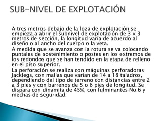 A tres metros debajo de la loza de explotación se
empieza a abrir el subnivel de explotación de 3 x 3
metros de sección, la longitud varía de acuerdo al
diseño o al ancho del cuerpo o la veta.
A medida que se avanza con la rotura se va colocando
puntales de sostenimiento o postes en los extremos de
los redondos que se han tendido en la etapa de relleno
en el piso superior.
La perforación se realiza con máquinas perforadoras
Jacklegs, con mallas que varían de 14 a 18 taladros,
dependiendo del tipo de terreno con distancias entre 2
a 3 pies y con barrenos de 5 o 6 pies de longitud. Se
dispara con dinamita de 45%, con fulminantes No 6 y
mechas de seguridad.
 