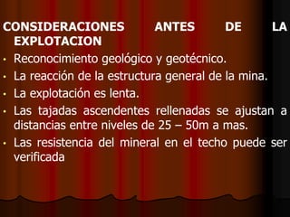 CONSIDERACIONES ANTES DE LA
EXPLOTACION
• Reconocimiento geológico y geotécnico.
• La reacción de la estructura general de la mina.
• La explotación es lenta.
• Las tajadas ascendentes rellenadas se ajustan a
distancias entre niveles de 25 – 50m a mas.
• Las resistencia del mineral en el techo puede ser
verificada
 