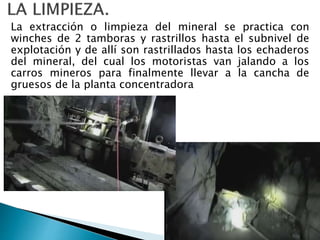 La extracción o limpieza del mineral se practica con
winches de 2 tamboras y rastrillos hasta el subnivel de
explotación y de allí son rastrillados hasta los echaderos
del mineral, del cual los motoristas van jalando a los
carros mineros para finalmente llevar a la cancha de
gruesos de la planta concentradora
 
