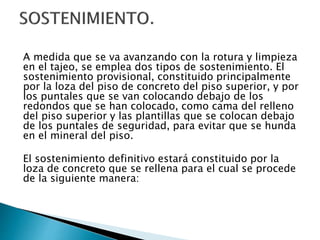 A medida que se va avanzando con la rotura y limpieza
en el tajeo, se emplea dos tipos de sostenimiento. El
sostenimiento provisional, constituido principalmente
por la loza del piso de concreto del piso superior, y por
los puntales que se van colocando debajo de los
redondos que se han colocado, como cama del relleno
del piso superior y las plantillas que se colocan debajo
de los puntales de seguridad, para evitar que se hunda
en el mineral del piso.
El sostenimiento definitivo estará constituido por la
loza de concreto que se rellena para el cual se procede
de la siguiente manera:
 