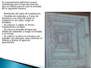 El sostenimiento definitivo estará
constituido por la loza de concreto
que se rellena para el cual se procede
de la siguiente manera:
- Nivelación del tajeo de explotación.
- Tendido de redondos a 5 pies de
distancia si se trata de vetas se
empotra en las cajas, luego se
entablan.
- Se colocan 2 cables en forma
longitudinal a la labor.
- Se cierra la entrada al tajeo por
medio de redondos y luego se entabla
o se enreja.
- Se cubre o se forra la entrada y las
paredes con poliyute, para contener el
relleno y drenar el agua de
percolación.
 