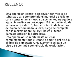 Esta operación consiste en enviar por medio de
tuberías y aire comprimido el material de relleno
consistente en una mezcla de cemento, agregado y
agua. Se realiza en dos etapas: Primero el envío de
la mezcla rica de 1:6, hasta un tercio de la altura
del tajeo denominado la loza, luego se completa
con la mezcla pobre de 1:26 hasta el techo,
llamado también la sobre loza.
Esta operación se repite hasta rellenar
completamente todo el espacio abierto del piso o
el área de explotación. Nuevamente se baja un
piso y se continúa con el ciclo de explotación.
 