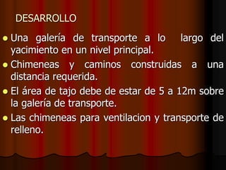 DESARROLLO
 Una galería de transporte a lo largo del
yacimiento en un nivel principal.
 Chimeneas y caminos construidas a una
distancia requerida.
 El área de tajo debe de estar de 5 a 12m sobre
la galería de transporte.
 Las chimeneas para ventilacion y transporte de
relleno.
 