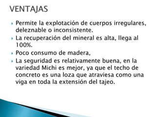  Permite la explotación de cuerpos irregulares,
deleznable o inconsistente.
 La recuperación del mineral es alta, llega al
100%.
 Poco consumo de madera,
 La seguridad es relativamente buena, en la
variedad Michi es mejor, ya que el techo de
concreto es una loza que atraviesa como una
viga en toda la extensión del tajeo.
 