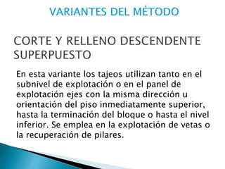 En esta variante los tajeos utilizan tanto en el
subnivel de explotación o en el panel de
explotación ejes con la misma dirección u
orientación del piso inmediatamente superior,
hasta la terminación del bloque o hasta el nivel
inferior. Se emplea en la explotación de vetas o
la recuperación de pilares.
 