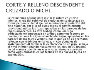 Se caracteriza porque para iniciar la rotura en el piso
inferior, el eje del subnivel de explotación se desplaza en
forma perpendicular al eje del subnivel de explotación del
piso superior. Por ello en estos tajeos el sostenimiento
provisional utiliza las lozas apoyadas en las paredes de los
tajeos adyacentes. La loza trabaja como una viga
perfectamente empotrada en ambos extremos o como un
puente, con una luz igual al ancho del tajeo, apoyados en las
paredes de los tajeos vecinos, por lo que ya no es necesario
reforzar con redondos en la loza, ni con puntales de
sostenimiento.Al terminar la explotación de un piso, se baja
al nivel inferior girando nuevamente los ejes en 90 grados,
de tal manera que dichos ejes y lozas siempre aparecen
como vigas cruzadas en los techos de los nuevos tajeos de
explotación.
 