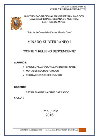 MINADO SUBTERRÁNEO I
CORTE Y RELLENO DESCENDENTE
UNIVERSIDAD NACIONAL MAYOR DE SAN MARCOS
(Universidad del Perú, DECÁNA DE AMÉRICA)
E.A.P ING. DE MINAS
“Año de la Consolidación del Mar de Grau”
MINADO SUBTERRÁNEO I
“CORTE Y RELLENO DESCENDENTE”
ALUMNOS:
 CADILLOALVARADOALEXANDERBERNABE
 MORALES CUCHOBRANDON
 TOROACOSTAJOSEEDUARDO
DOCENTE:
ESTANISLAODE LA CRUZ CARRASCO
CICLO:V
Lima junio
2016
MINADO SUBTERRÁNEO I | U.N.M.S.N- INGENIERÍA DE MINAS 1
 