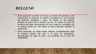  Esta operación consiste en enviar por medio de tuberías y aire
comprimido el material de relleno consistente en una mezcla
de cemento, agregado y agua. Se realiza en dos etapas:
Primero el envío de la mezcla rica de 1:6, hasta un tercio de
la altura del tajeo denominado la loza, luego se completa con
la mezcla pobre de 1:26 hasta el techo, llamado también la
sobre loza.
 Esta operación se repite hasta rellenar completamente todo
el espacio abierto del piso o el área de explotación.
Nuevamente se baja un piso y se continúa con el ciclo de
explotación
RELLENO
 