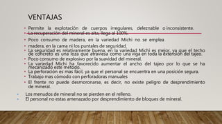 VENTAJAS
• Permite la explotación de cuerpos irregulares, deleznable o inconsistente.
• La recuperación del mineral es alta, llega al 100%.
• Poco consumo de madera, en la variedad Michi no se emplea
• madera, en la cama ni los puntales de seguridad.
• La seguridad es relativamente buena, en la variedad Michi es mejor, ya que el techo
de concreto es una loza que atraviesa como una viga en toda la extensión del tajeo.
• Poco consumo de explosivo por la suavidad del mineral.
• La variedad Michi ha favorecido aumentar el ancho del tajeo por lo que se ha
mecanizado este método.
• La perforación es mas fácil, ya que el personal se encuentra en una posición segura.
• Trabajo mas cómodo con perforadoras manuales
• El frente no puede desmoronarse, es decir, no existe peligro de desprendimiento
de mineral.
• Los menudos de mineral no se pierden en el relleno.
• El personal no estas amenazado por desprendimiento de bloques de mineral.
 