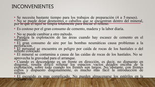 INCONVENIENTES
• Se necesita bastante tiempo para los trabajos de preparación (4 a 5 meses).
• No se puede dejar desmontes o caballos que se encuentran dentro del mineral,
por lo que el tajeo se limpia totalmente para iniciar el relleno.
• Es costoso por el gran consumo de cemento, madera y la labor diaria.
• No se puede cambiar a otro método.
• Paraliza la explotación de las áreas cuando hay escasez de cemento en el
mercado.
• El gran consumo de aire por las bombas neumáticas causa problemas a la
perforación.
• El personal se encuentra en peligro por caída de rocas de los hastiales o del
relleno colocado.
• El mineral se contamina a causa de las caídas de rocas de los hastíales. No se
aprovecha la gravedad para el arranque.
• Cuando es descendente es un frente en dirección, es decir, no dispuesto en
diagonal, resulta difícil rellenar los espacios vacíos dejados encima de la
explotación, sobre todo cuando los frentes son largos. No obstante, con frentes
cortos y dispuesto diagonalmente, es mucho mas fácil la introducción de
relleno.
• El escogido es mas complicado. No pueden almacenarse los estériles en la
explotación.
 