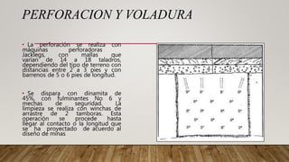 PERFORACION Y VOLADURA
• La perforación se realiza con
máquinas perforadoras
Jacklegs, con mallas que
varían de 14 a 18 taladros,
dependiendo del tipo de terreno con
distancias entre 2 a 3 pies y con
barrenos de 5 o 6 pies de longitud.
• Se dispara con dinamita de
45%, con fulminantes No 6 y
mechas de seguridad. La
limpieza se realiza con winchas de
arrastre de 2 tamboras. Esta
operación se procede hasta
llegar al contacto o la longitud que
se ha proyectado de acuerdo al
diseño de minas
 