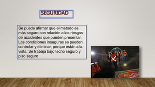 Se puede afirmar que el método es
más seguro con relación a los riesgos
de accidentes que pueden presentar.
Las condiciones inseguras se pueden
controlar y eliminar, porque están a la
vista. Se trabaja bajo techo seguro y
piso seguro
 