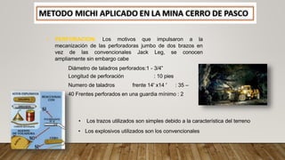 • PERFORACION: Los motivos que impulsaron a la
mecanización de las perforadoras jumbo de dos brazos en
vez de las convencionales Jack Leg, se conocen
ampliamente sin embargo cabe
Diámetro de taladros perforados:1 - 3/4”
Longitud de perforación : 10 pies
Numero de taladros frente 14' x14 ' : 35 –
40 Frentes perforados en una guardia mínimo : 2
• Los trazos utilizados son simples debido a la característica del terreno
• Los explosivos utilizados son los convencionales
 
