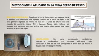 • RELLENO HIDRAULICO: Concluido el corte de un tajeo se prepara para
el relleno. Se construye una represa ubicada en el inicio del tajeo. Con
esta primera represa se rellena la loza de 3 pies de altura con una
mezcla de cemento relave 1:6 . Apenas fragua este relleno, se
prepara una segunda represa, sobre este nuevo piso, que en este caso
alcanza el techo del tajeo
• VENTILACION: Se viene empleando ventiladores
mecánicos accionados por motores eléctricos que
conducen el aire de las vías principales al áreas son de 30000 a
60000 pies cúbicos por minuto.
 