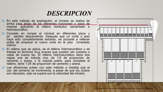  En este método de explotación, el minado se realiza de
arriba para abajo de los diferentes horizontes o pisos de
mineral, aplicando el relleno hidráulico cementado e
hidroneumático.
 Consiste en romper el mineral en diferentes pisos y
en sentido descendente. Después que un corte o piso
haya sido completamente extraído, se procede a rellenar
antes de empezar el nuevo corte en el piso inmediato
inferior.
 El relleno que se aplica, es el relleno hidroneumático y se
trabaja en terrenos muy suaves que pueden ser cuerpos o
vetas de buena ley. El relleno hidroneumático tiene dos
capas una de mezcla rica, de 1:6 de proporción de
cemento y arena, y la mezcla pobre, para completa el
relleno, tiene 1:26 de proporción de cemento y arena.
 Las eficiencias suben con este método a medida que el
uso del cemento se incrementa, a pesar de que los costos
son elevados, esto se supera son la velocidad del minado.
DESCRIPCION
 
