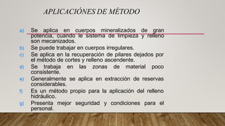 a) Se aplica en cuerpos mineralizados de gran
potencia, cuando le sistema de limpieza y relleno
son mecanizados.
b) Se puede trabajar en cuerpos irregulares.
c) Se aplica en la recuperación de pilares dejados por
el método de cortes y relleno ascendente.
d) Se trabaja en las zonas de material poco
consistente.
e) Generalmente se aplica en extracción de reservas
considerables.
f) Es un método propio para la aplicación del relleno
hidráulico.
g) Presenta mejor seguridad y condiciones para el
personal.
APLICACIÓNES DE MÉTODO
 