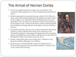 The Arrival of Hernan Cortes
   In 1519 an expedition left Cuba to explore the coast of Mexico. The
    commander of this expedition was a 33 year old gentleman named Hernan
    Cortes.
   Hernan’s ships landed in present day Veracruz in April of 1519. When the
    Aztec emperor Moctezuma II had heard of the Spaniards arrival he ordered
    for their supplies to be replenished and for lavish gifts of precious jewels
    and feathers to be sent and of course for human sacrifices to be performed
    for the Spanish arrivals. Aside from the human sacrifices which the Spanish
    deemed barbaric and savage, Hernan saw the gifts as a beacon to the Aztec
    treasures.
   The Spanish expedition made its way to a region dominated by the Tlaxcala
    which was a native civilization that was the enemy of the Aztecs. The
    Tlaxcala first engaged in combat against the Spaniards but after seeing their
    superior technology they made an alliance with them because they believed
    the Spanish to be the enemy of their enemy, the Aztecs.
   Hernan continued this pattern of recruiting native civilizations to ally
    themselves with him all along his way to Mexico.
   By this time Cortes had founded the country’s first Spanish town at
    Veracruz andwas given his own army and the authority to colonize and to
    set on conquest of his choosing.
 