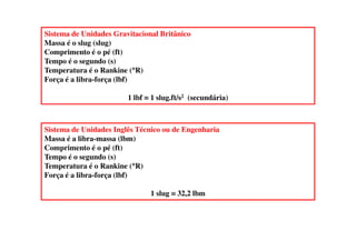 Sistema de Unidades Gravitacional Britânico
Massa é o slug (slug)
Comprimento é o pé (ft)
Tempo é o segundo (s)
Temperatura é o Rankine (°°°°R)
Força é a libra-força (lbf)
1 lbf ≡≡≡≡ 1 slug.ft/s2 (secundária)
Sistema de Unidades Inglês Técnico ou de EngenhariaSistema de Unidades Inglês Técnico ou de Engenharia
Massa é a libra-massa (lbm)
Comprimento é o pé (ft)
Tempo é o segundo (s)
Temperatura é o Rankine (°°°°R)
Força é a libra-força (lbf)
1 slug ≡≡≡≡ 32,2 lbm
 