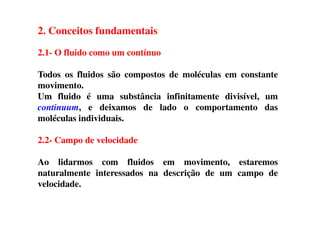 2. Conceitos fundamentais
2.1- O fluido como um contínuo
Todos os fluidos são compostos de moléculas em constante
movimento.
Um fluido é uma substância infinitamente divisível, um
continuum, e deixamos de lado o comportamento das
moléculas individuais.moléculas individuais.
2.2- Campo de velocidade
Ao lidarmos com fluidos em movimento, estaremos
naturalmente interessados na descrição de um campo de
velocidade.
 